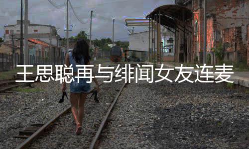 麦 么关宋美王思闻女王思系娜什与绯友连聪再聪和