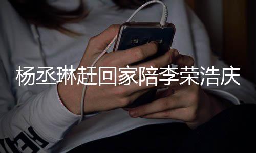 恩爱被网照秀回家荣浩 晒生陪李庆生杨丞友催琳赶